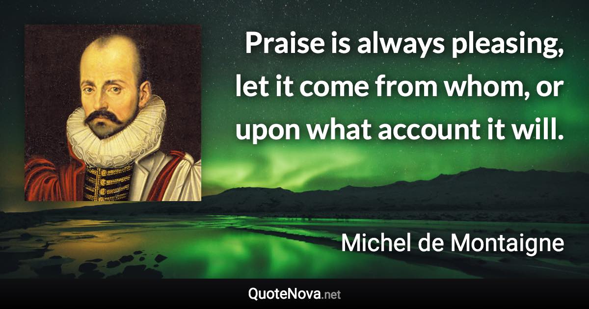 Praise is always pleasing, let it come from whom, or upon what account it will. - Michel de Montaigne quote