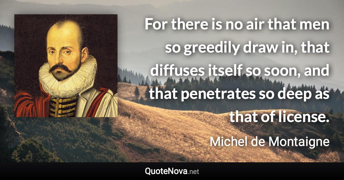 For there is no air that men so greedily draw in, that diffuses itself so soon, and that penetrates so deep as that of license. - Michel de Montaigne quote