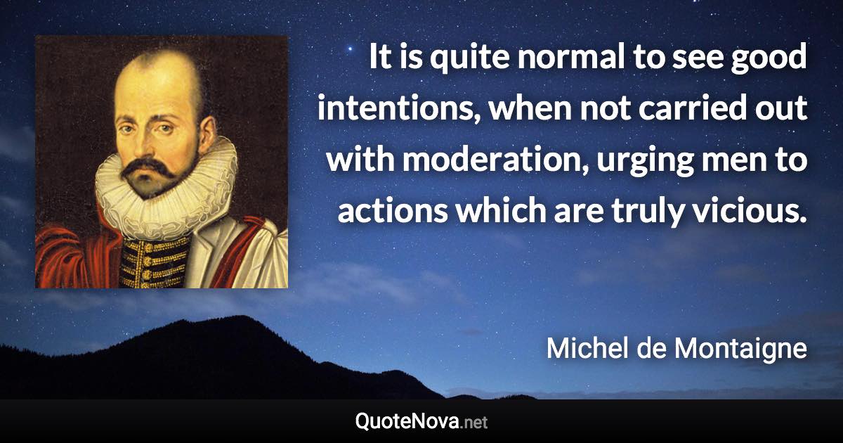 It is quite normal to see good intentions, when not carried out with moderation, urging men to actions which are truly vicious. - Michel de Montaigne quote