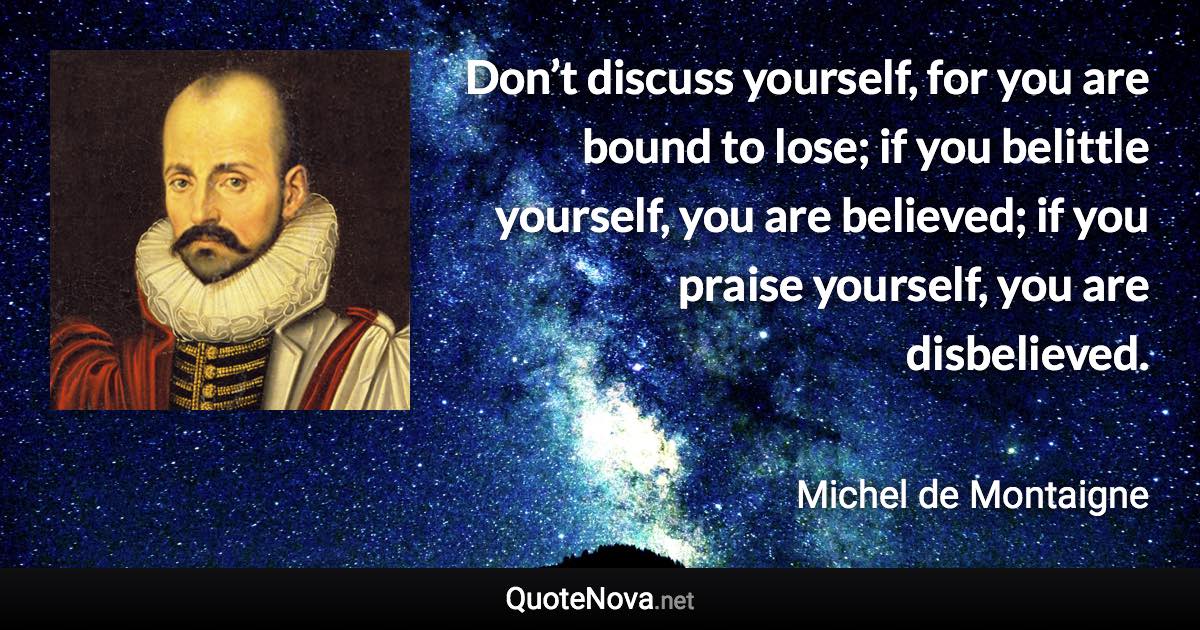 Don’t discuss yourself, for you are bound to lose; if you belittle yourself, you are believed; if you praise yourself, you are disbelieved. - Michel de Montaigne quote