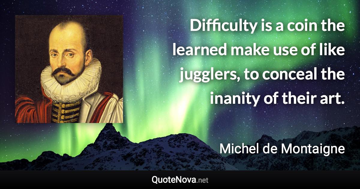 Difficulty is a coin the learned make use of like jugglers, to conceal the inanity of their art. - Michel de Montaigne quote