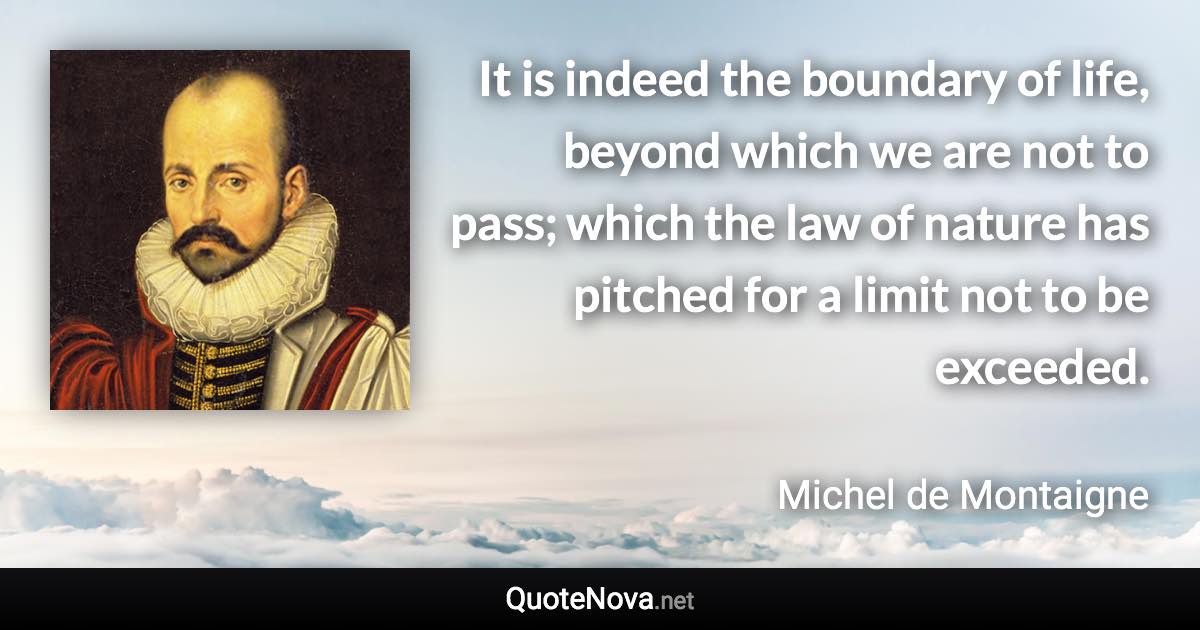 It is indeed the boundary of life, beyond which we are not to pass; which the law of nature has pitched for a limit not to be exceeded. - Michel de Montaigne quote