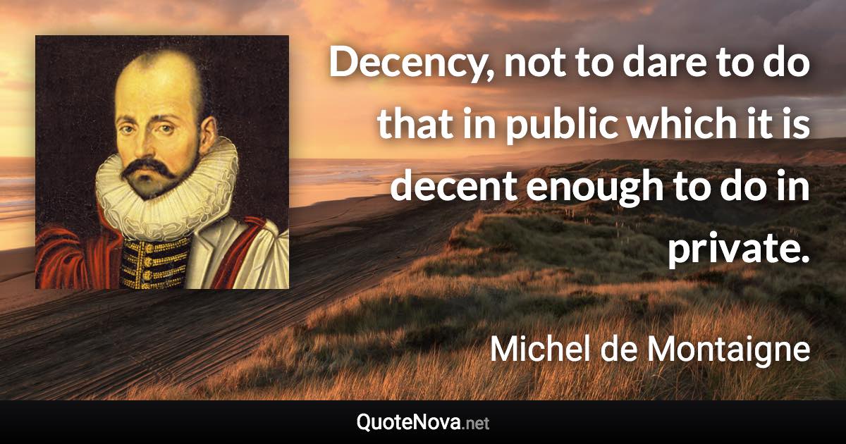 Decency, not to dare to do that in public which it is decent enough to do in private. - Michel de Montaigne quote