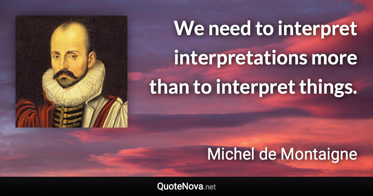 We need to interpret interpretations more than to interpret things. - Michel de Montaigne quote