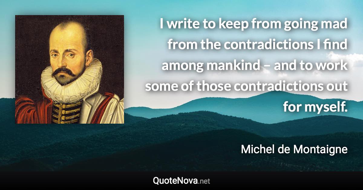 I write to keep from going mad from the contradictions I find among mankind – and to work some of those contradictions out for myself. - Michel de Montaigne quote