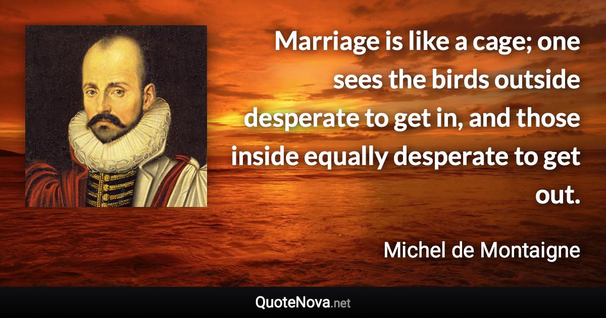 Marriage is like a cage; one sees the birds outside desperate to get in, and those inside equally desperate to get out. - Michel de Montaigne quote