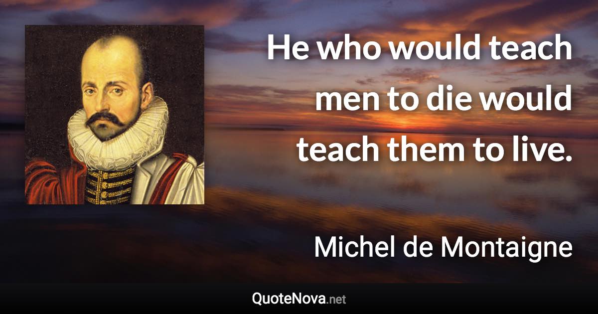 He who would teach men to die would teach them to live. - Michel de Montaigne quote