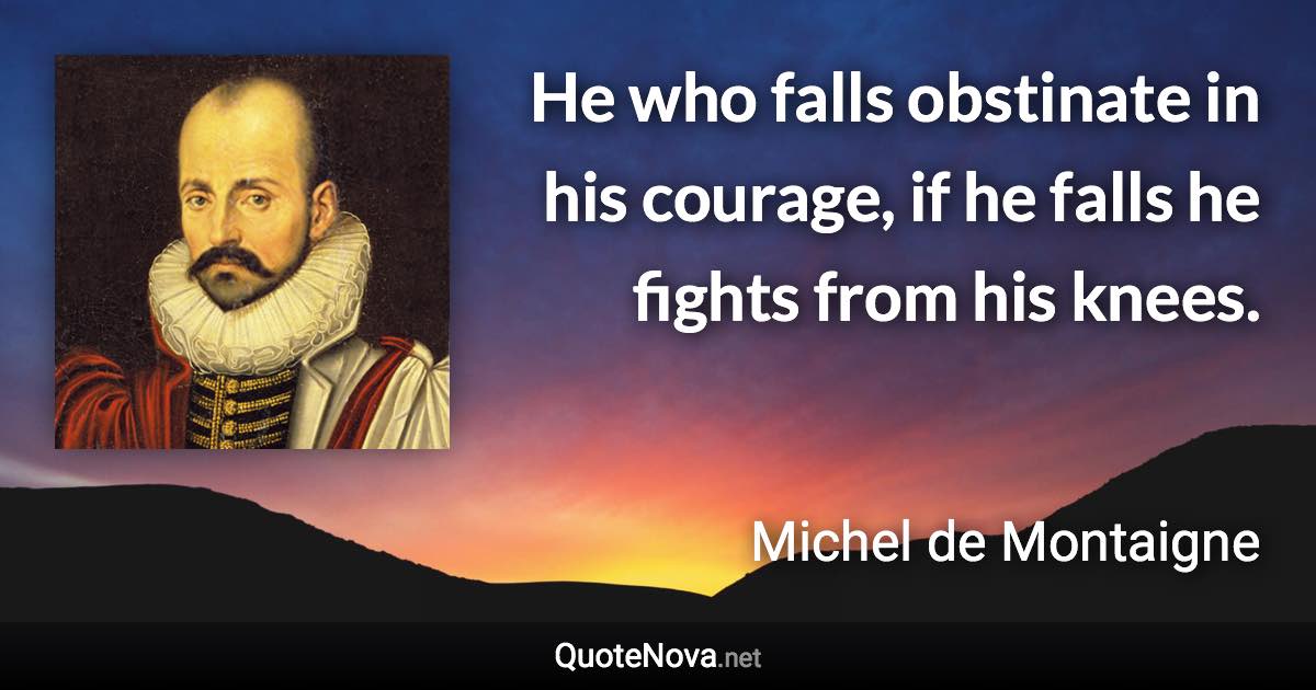 He who falls obstinate in his courage, if he falls he fights from his knees. - Michel de Montaigne quote