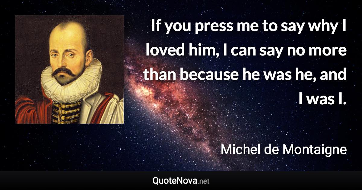 If you press me to say why I loved him, I can say no more than because he was he, and I was I. - Michel de Montaigne quote