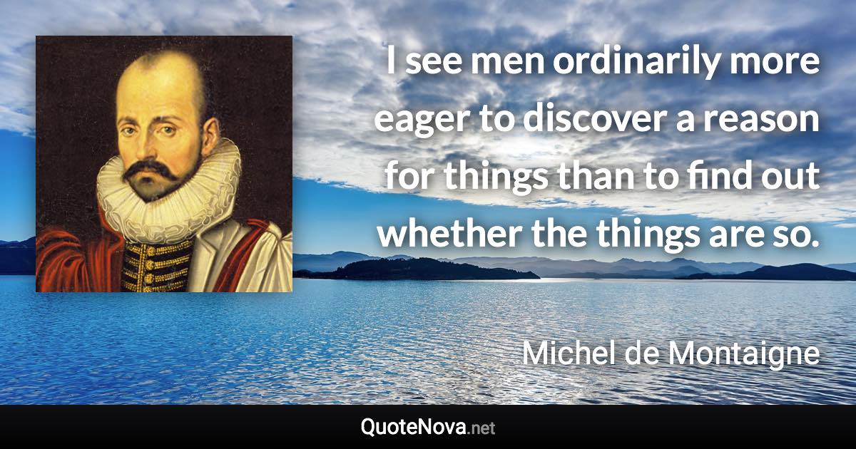 I see men ordinarily more eager to discover a reason for things than to find out whether the things are so. - Michel de Montaigne quote