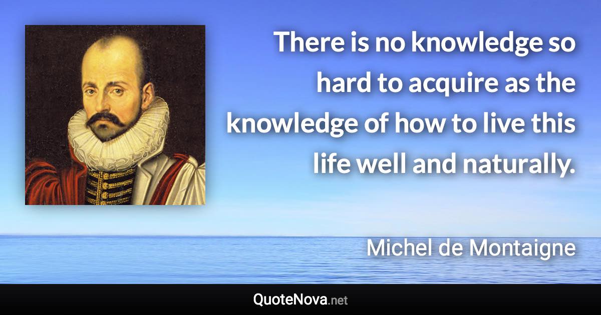 There is no knowledge so hard to acquire as the knowledge of how to live this life well and naturally. - Michel de Montaigne quote