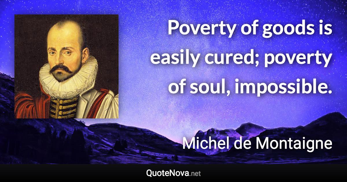 Poverty of goods is easily cured; poverty of soul, impossible. - Michel de Montaigne quote