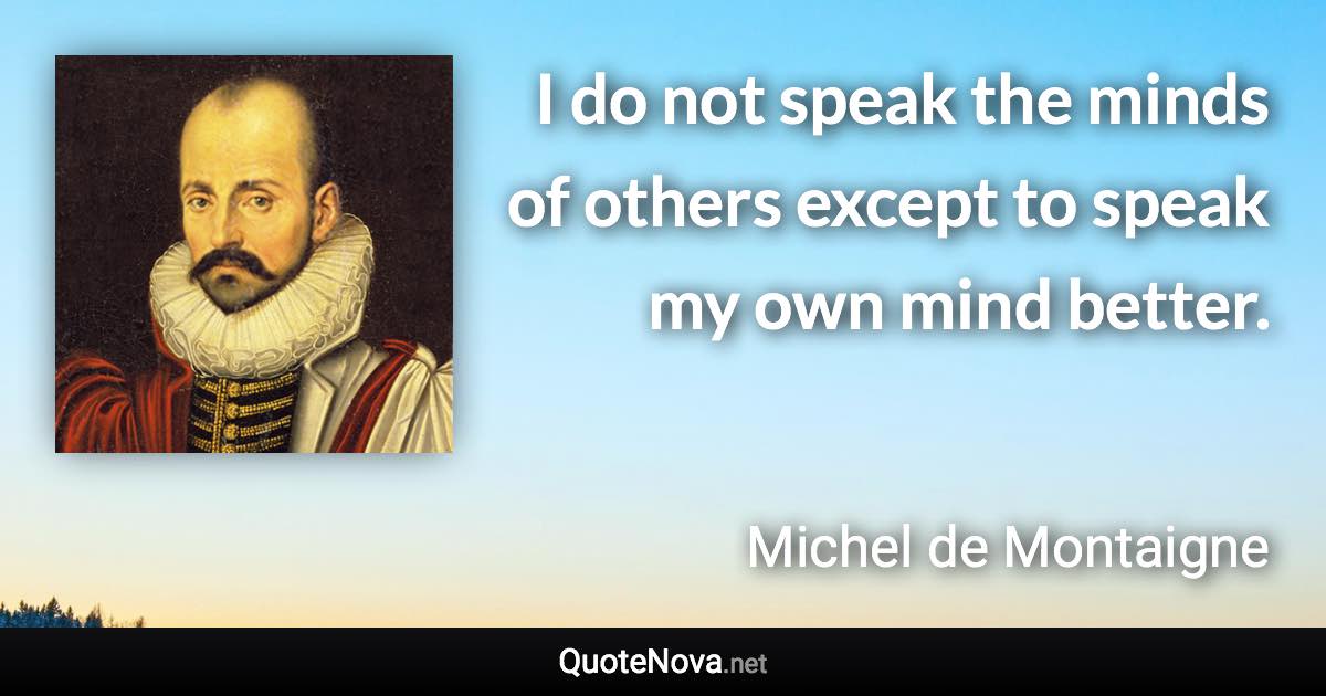 I do not speak the minds of others except to speak my own mind better. - Michel de Montaigne quote