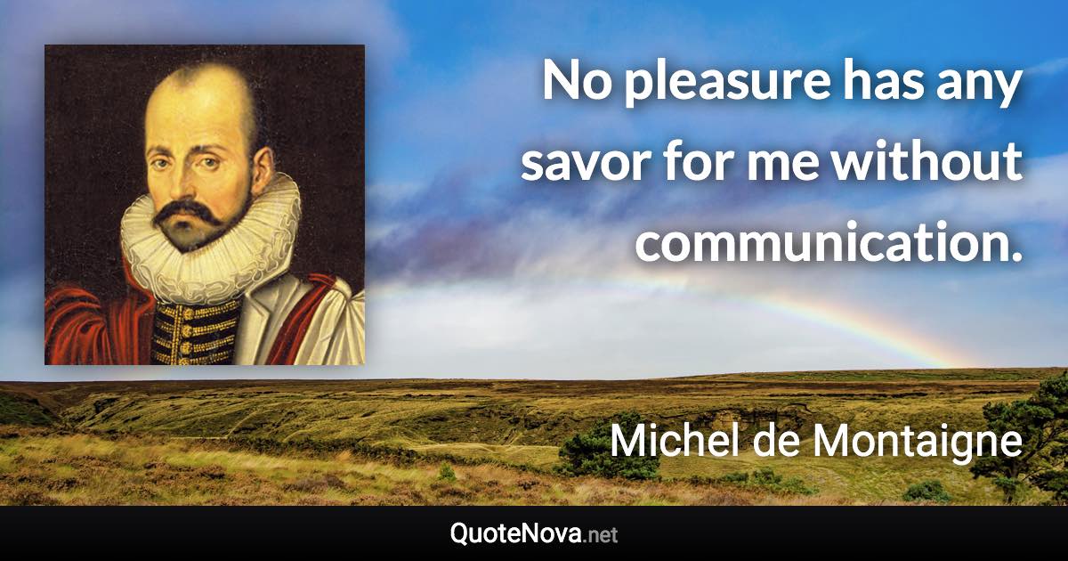 No pleasure has any savor for me without communication. - Michel de Montaigne quote