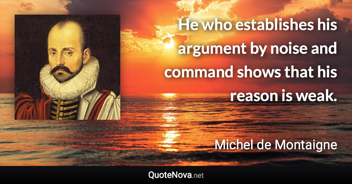 He who establishes his argument by noise and command shows that his reason is weak. - Michel de Montaigne quote