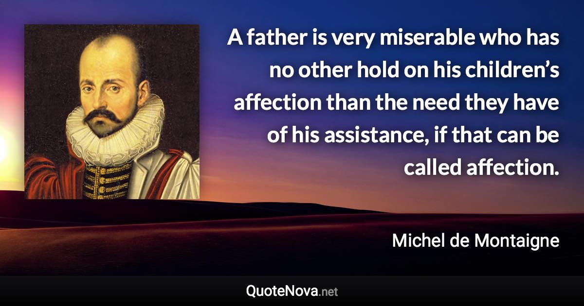 A father is very miserable who has no other hold on his children’s affection than the need they have of his assistance, if that can be called affection. - Michel de Montaigne quote