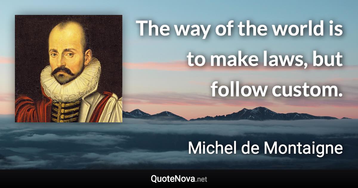 The way of the world is to make laws, but follow custom. - Michel de Montaigne quote