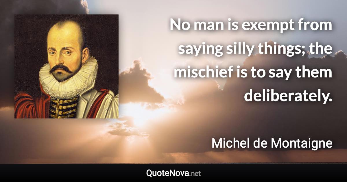 No man is exempt from saying silly things; the mischief is to say them deliberately. - Michel de Montaigne quote