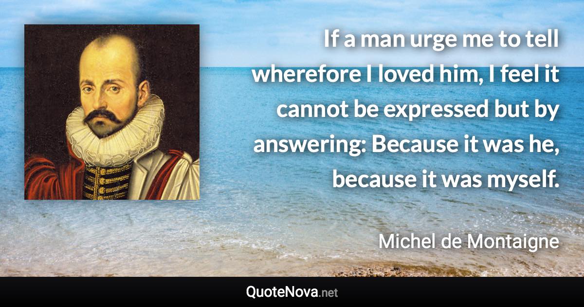 If a man urge me to tell wherefore I loved him, I feel it cannot be expressed but by answering: Because it was he, because it was myself. - Michel de Montaigne quote