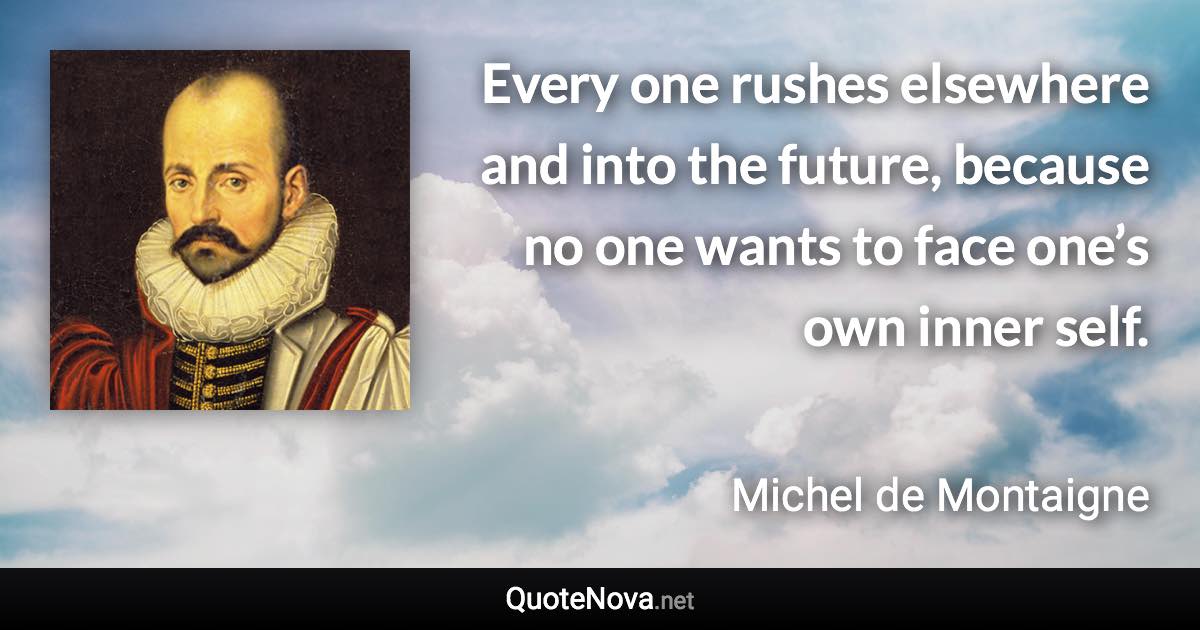 Every one rushes elsewhere and into the future, because no one wants to face one’s own inner self. - Michel de Montaigne quote