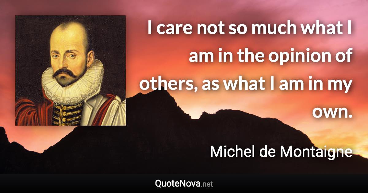 I care not so much what I am in the opinion of others, as what I am in my own. - Michel de Montaigne quote