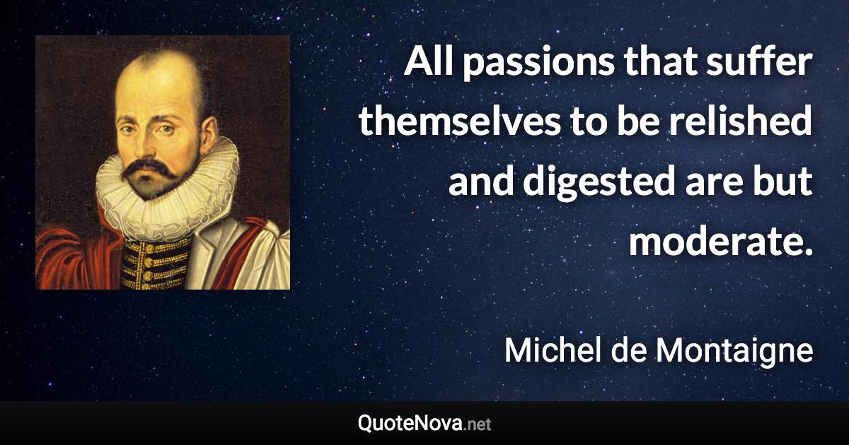 All passions that suffer themselves to be relished and digested are but moderate. - Michel de Montaigne quote