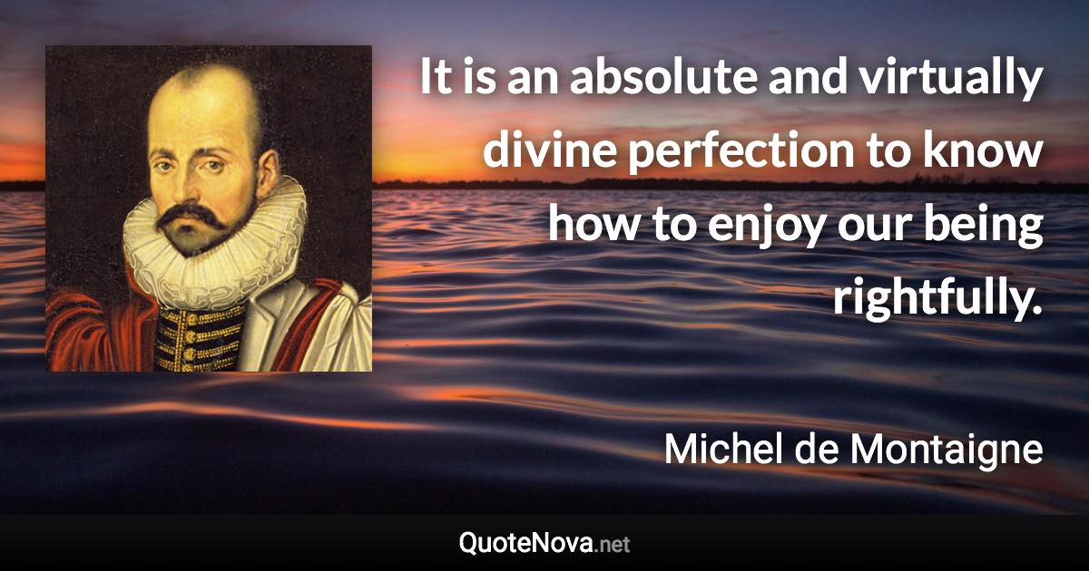 It is an absolute and virtually divine perfection to know how to enjoy our being rightfully. - Michel de Montaigne quote