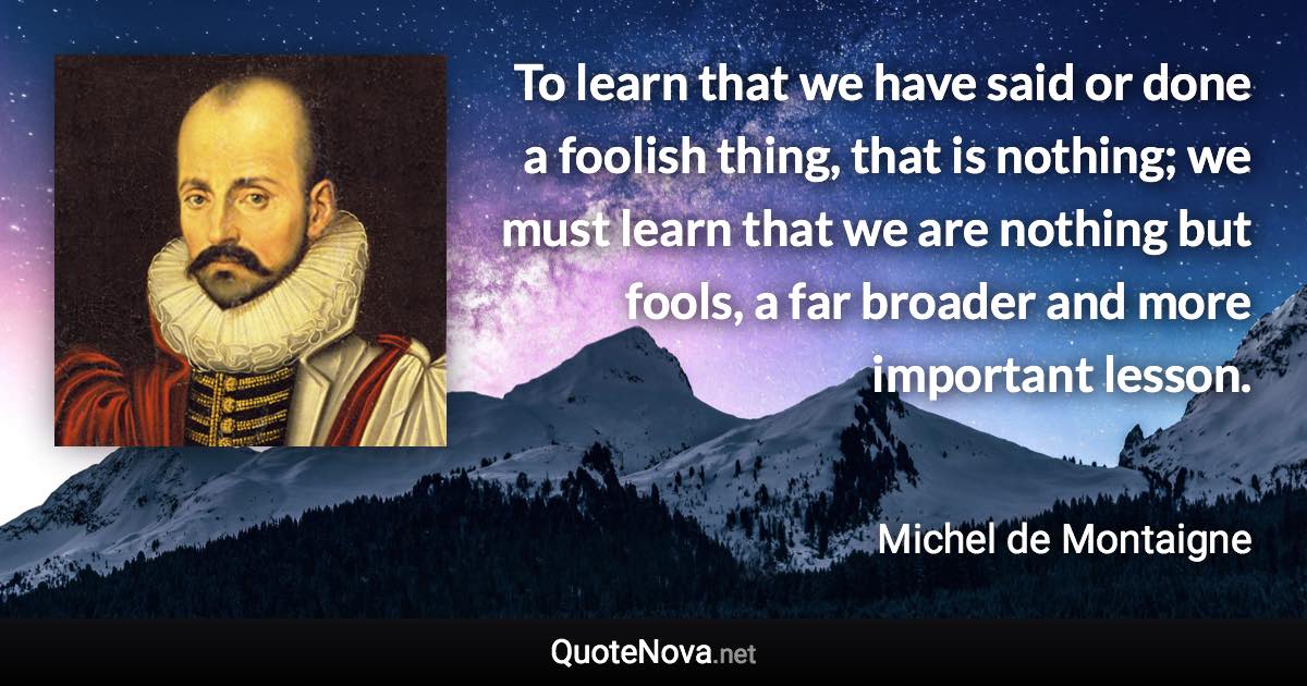 To learn that we have said or done a foolish thing, that is nothing; we must learn that we are nothing but fools, a far broader and more important lesson. - Michel de Montaigne quote