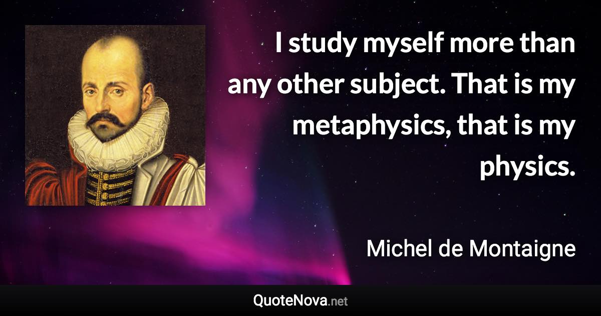 I study myself more than any other subject. That is my metaphysics, that is my physics. - Michel de Montaigne quote