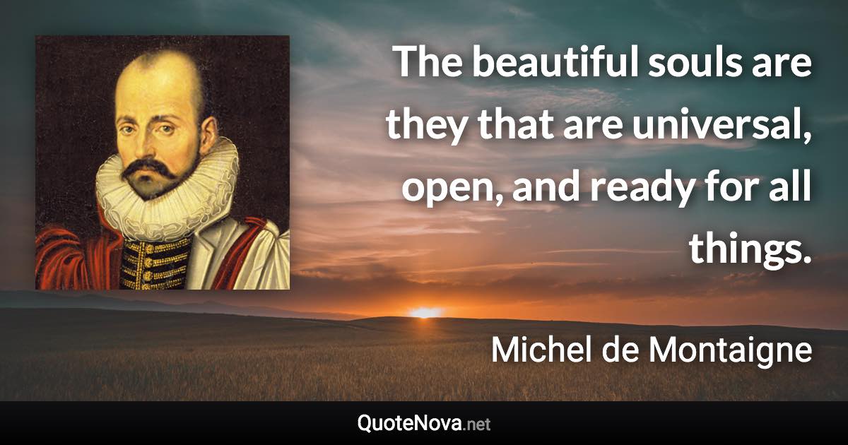 The beautiful souls are they that are universal, open, and ready for all things. - Michel de Montaigne quote
