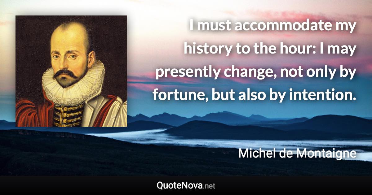 I must accommodate my history to the hour: I may presently change, not only by fortune, but also by intention. - Michel de Montaigne quote