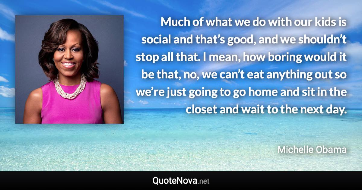 Much of what we do with our kids is social and that’s good, and we shouldn’t stop all that. I mean, how boring would it be that, no, we can’t eat anything out so we’re just going to go home and sit in the closet and wait to the next day. - Michelle Obama quote