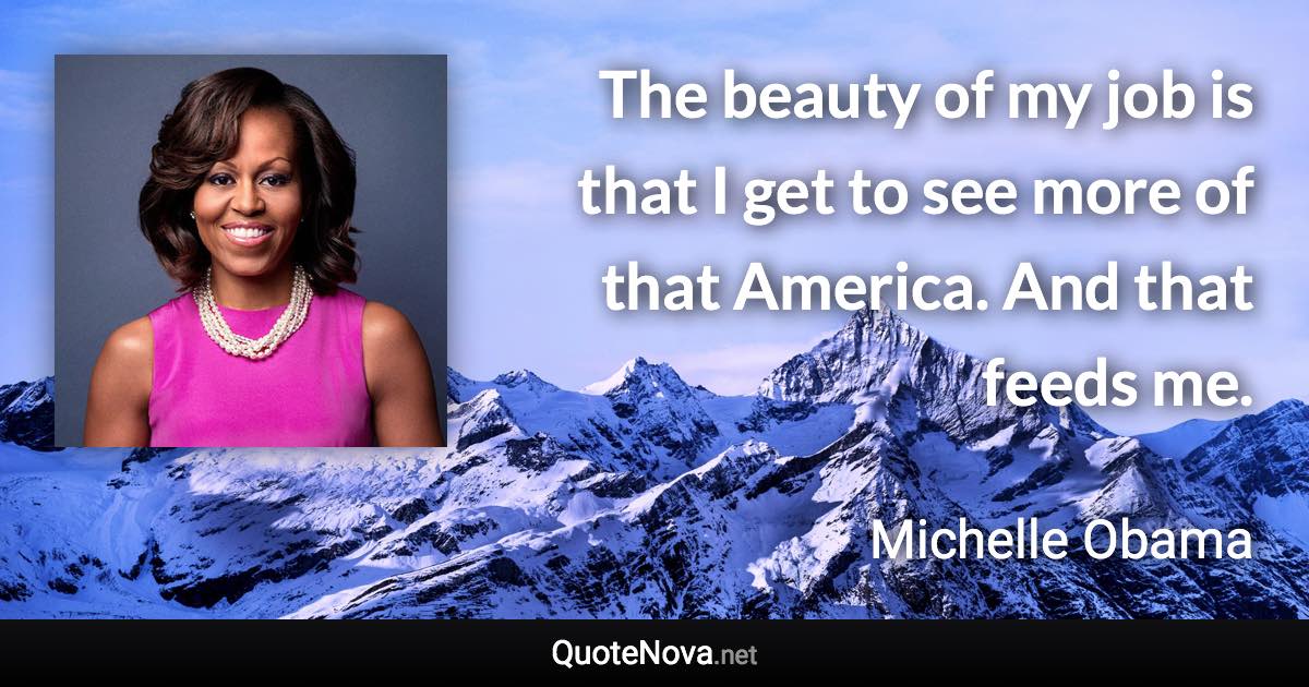 The beauty of my job is that I get to see more of that America. And that feeds me. - Michelle Obama quote