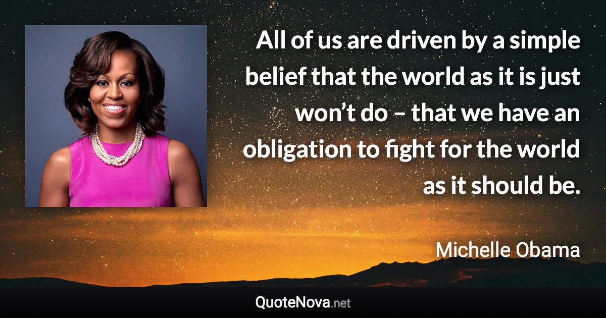 All of us are driven by a simple belief that the world as it is just won’t do – that we have an obligation to fight for the world as it should be. - Michelle Obama quote