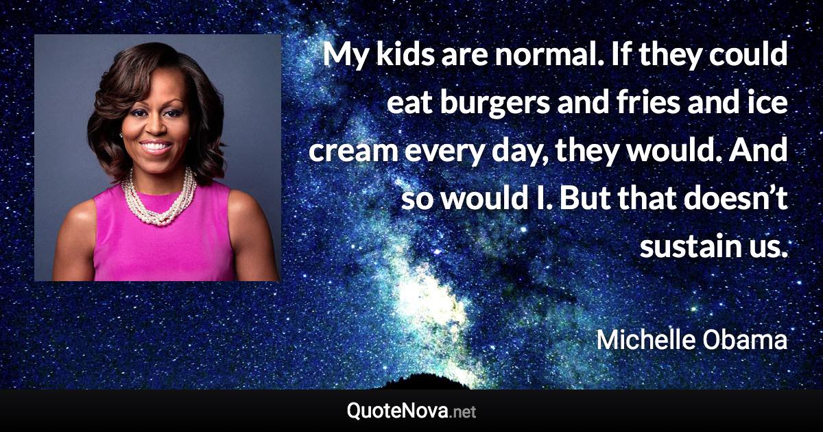 My kids are normal. If they could eat burgers and fries and ice cream every day, they would. And so would I. But that doesn’t sustain us. - Michelle Obama quote