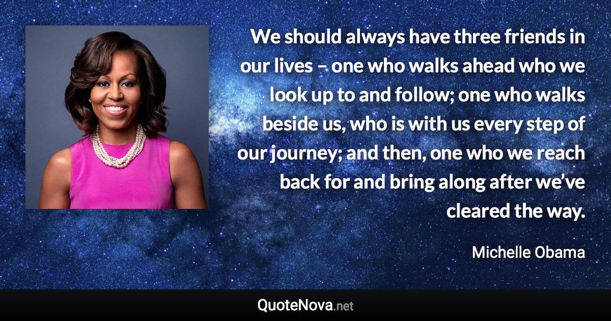 We should always have three friends in our lives – one who walks ahead who we look up to and follow; one who walks beside us, who is with us every step of our journey; and then, one who we reach back for and bring along after we’ve cleared the way. - Michelle Obama quote