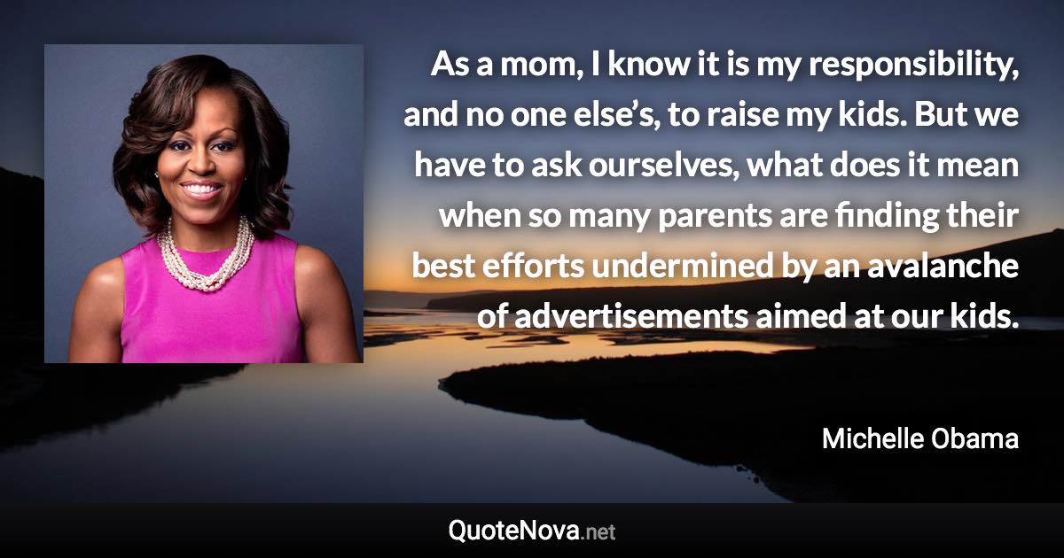 As a mom, I know it is my responsibility, and no one else’s, to raise my kids. But we have to ask ourselves, what does it mean when so many parents are finding their best efforts undermined by an avalanche of advertisements aimed at our kids. - Michelle Obama quote