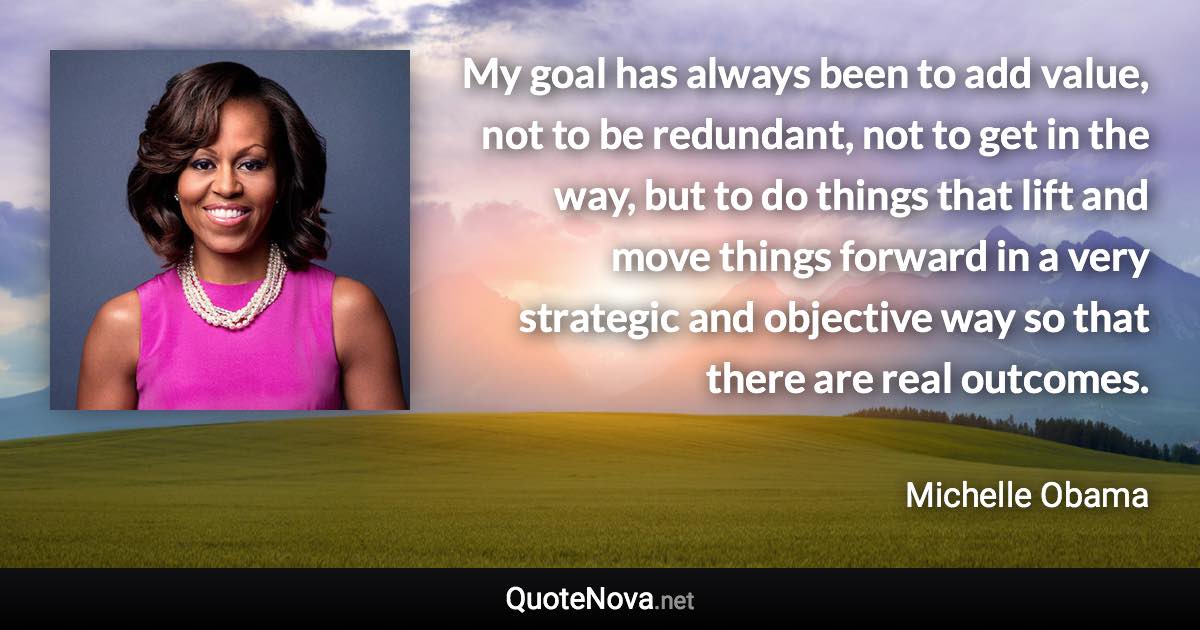 My goal has always been to add value, not to be redundant, not to get in the way, but to do things that lift and move things forward in a very strategic and objective way so that there are real outcomes. - Michelle Obama quote