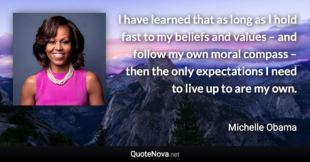 I have learned that as long as I hold fast to my beliefs and values – and follow my own moral compass – then the only expectations I need to live up to are my own. - Michelle Obama quote