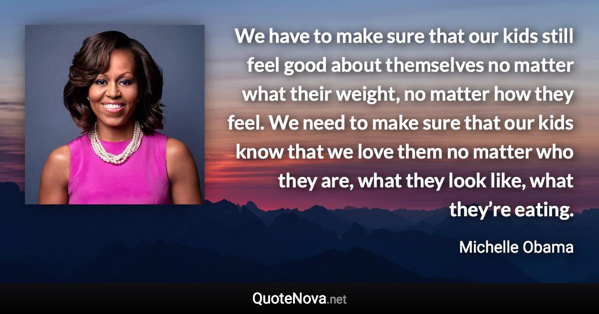 We have to make sure that our kids still feel good about themselves no matter what their weight, no matter how they feel. We need to make sure that our kids know that we love them no matter who they are, what they look like, what they’re eating. - Michelle Obama quote