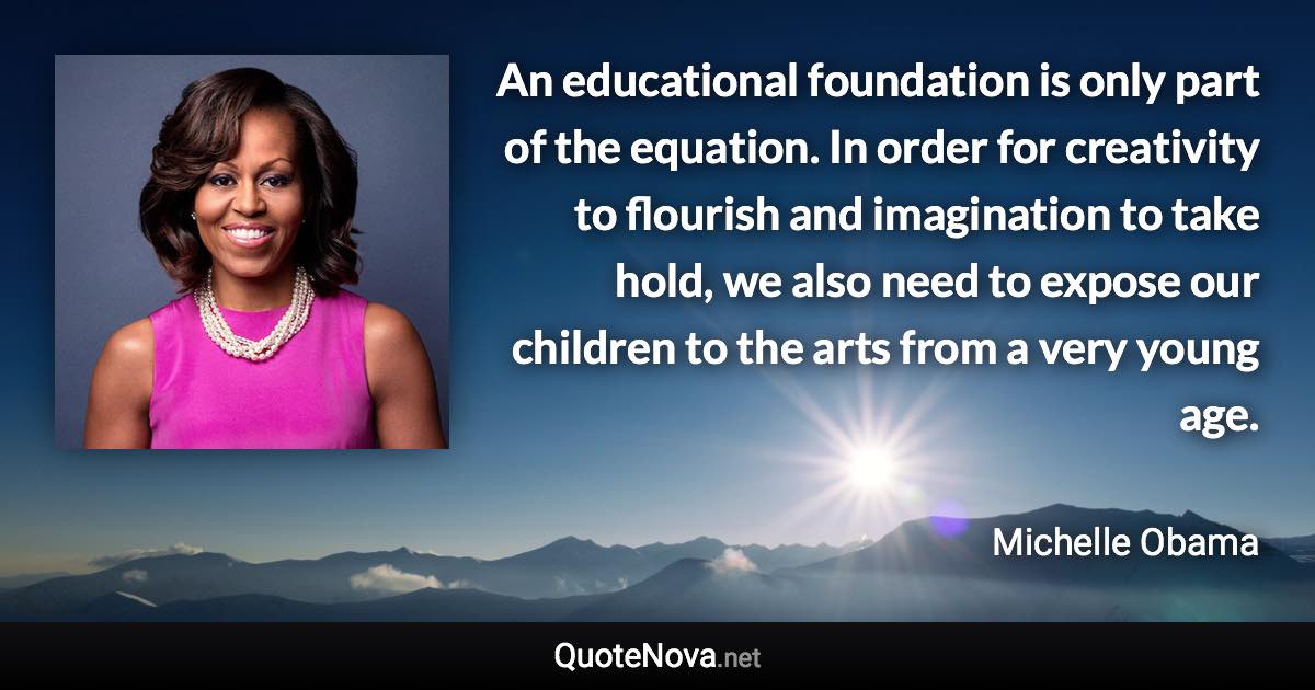 An educational foundation is only part of the equation. In order for creativity to flourish and imagination to take hold, we also need to expose our children to the arts from a very young age. - Michelle Obama quote