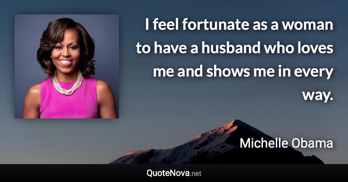 I feel fortunate as a woman to have a husband who loves me and shows me in every way. - Michelle Obama quote