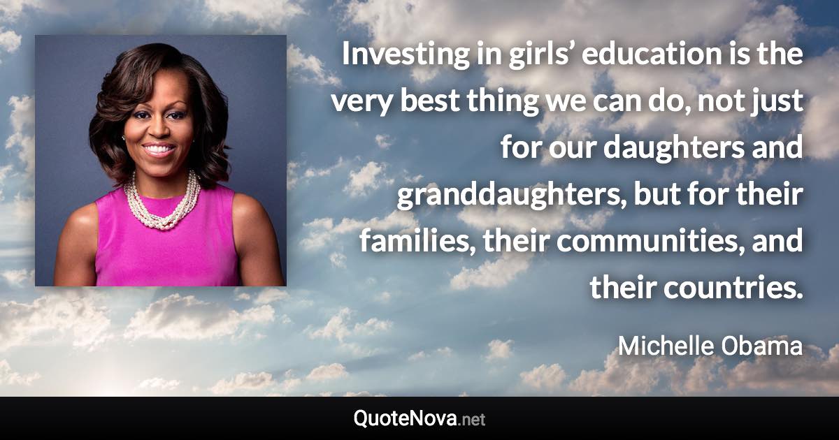 Investing in girls’ education is the very best thing we can do, not just for our daughters and granddaughters, but for their families, their communities, and their countries. - Michelle Obama quote