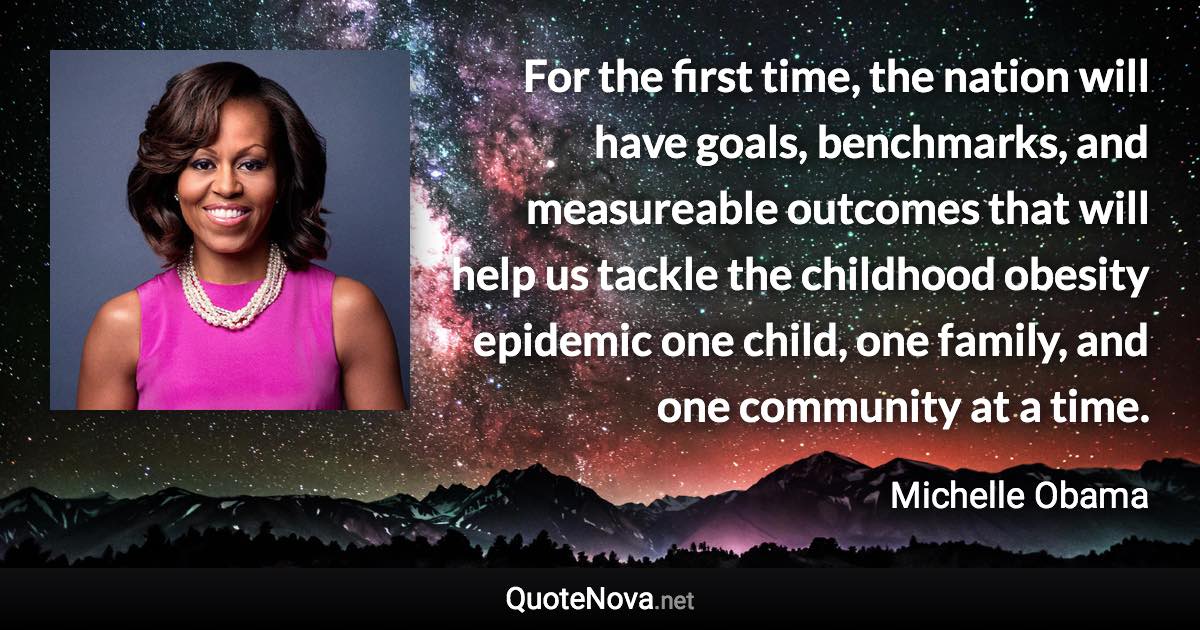 For the first time, the nation will have goals, benchmarks, and measureable outcomes that will help us tackle the childhood obesity epidemic one child, one family, and one community at a time. - Michelle Obama quote