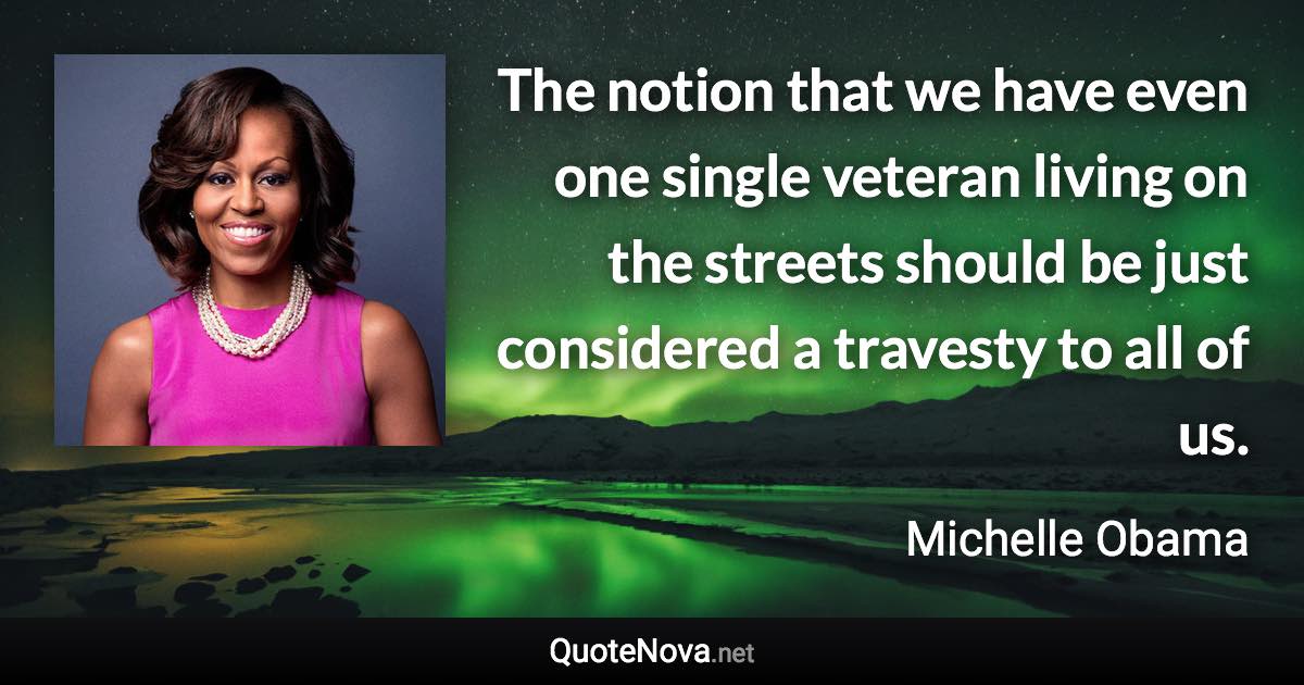 The notion that we have even one single veteran living on the streets should be just considered a travesty to all of us. - Michelle Obama quote