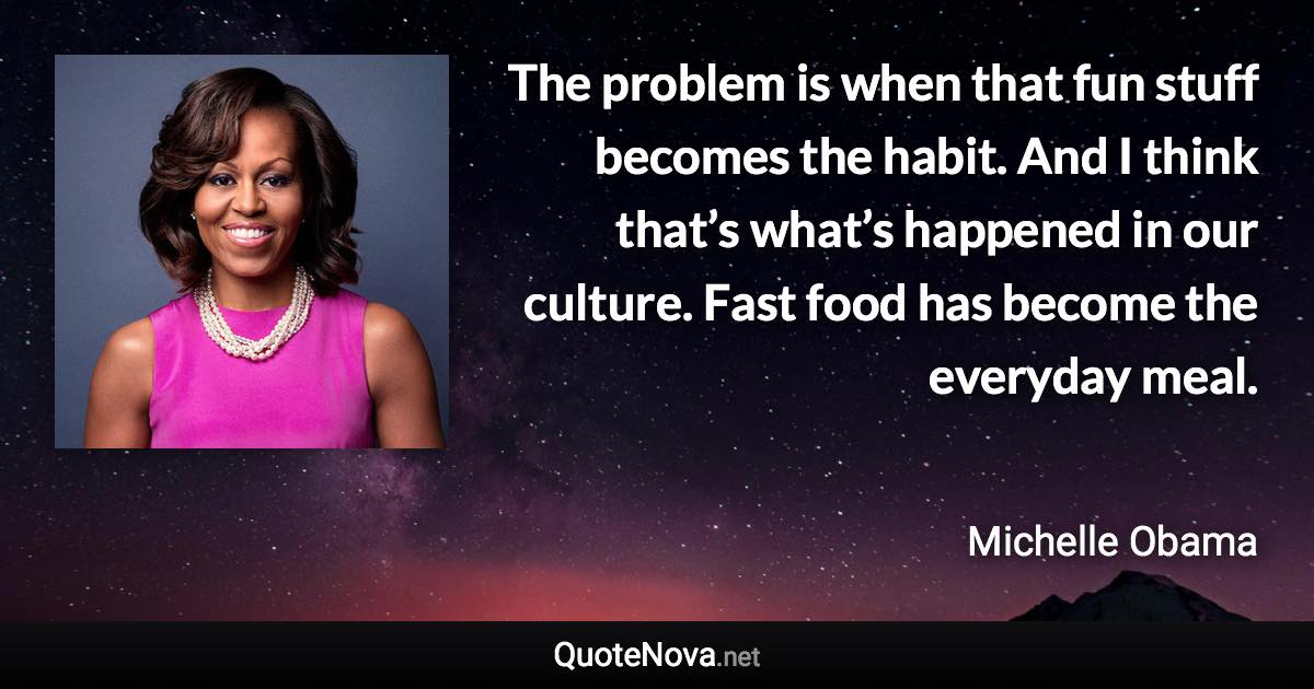 The problem is when that fun stuff becomes the habit. And I think that’s what’s happened in our culture. Fast food has become the everyday meal. - Michelle Obama quote