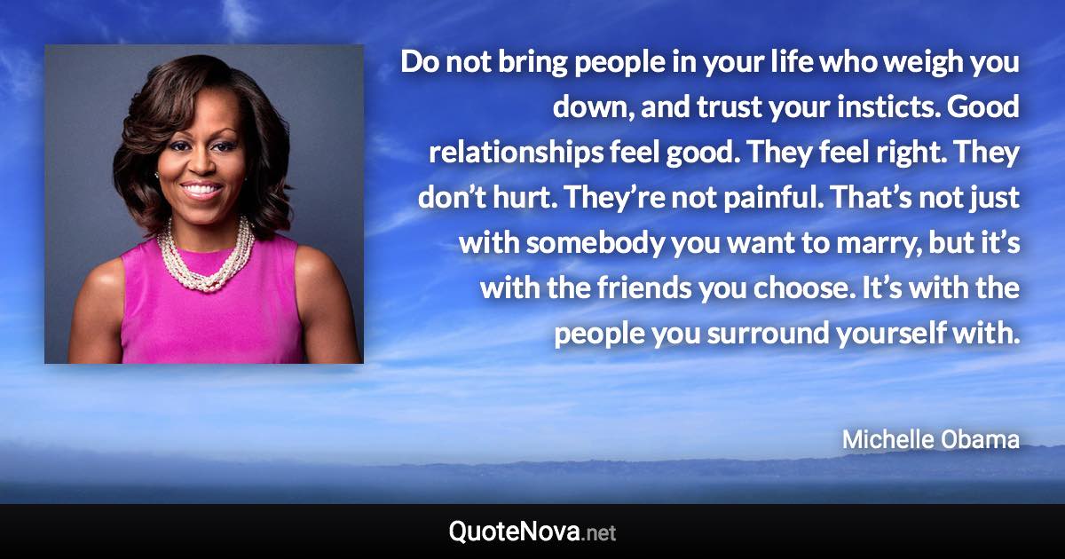 Do not bring people in your life who weigh you down, and trust your insticts. Good relationships feel good. They feel right. They don’t hurt. They’re not painful. That’s not just with somebody you want to marry, but it’s with the friends you choose. It’s with the people you surround yourself with. - Michelle Obama quote