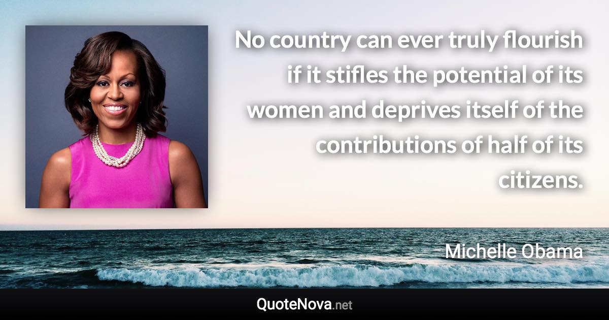 No country can ever truly flourish if it stifles the potential of its women and deprives itself of the contributions of half of its citizens. - Michelle Obama quote