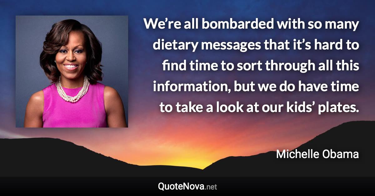 We’re all bombarded with so many dietary messages that it’s hard to find time to sort through all this information, but we do have time to take a look at our kids’ plates. - Michelle Obama quote