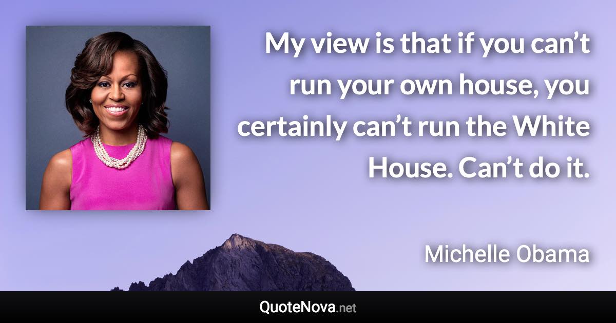 My view is that if you can’t run your own house, you certainly can’t run the White House. Can’t do it. - Michelle Obama quote